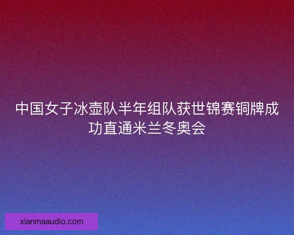 中国女子冰壶队半年组队获世锦赛铜牌成功直通米兰冬奥会