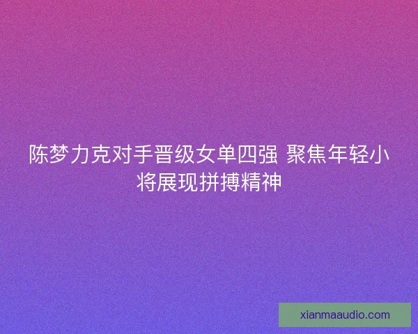 陈梦力克对手晋级女单四强 聚焦年轻小将展现拼搏精神