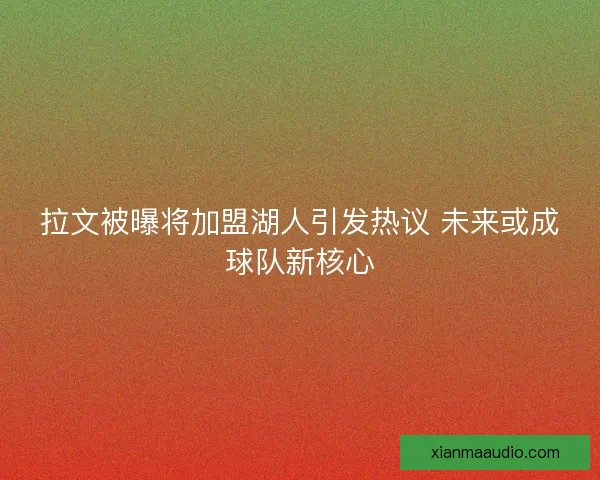 拉文被曝将加盟湖人引发热议 未来或成球队新核心