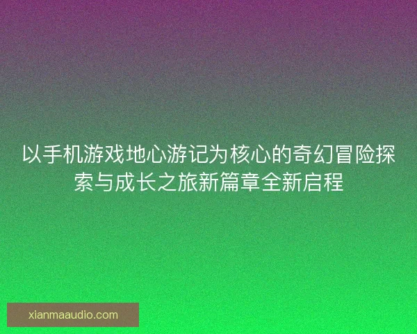 以手机游戏地心游记为核心的奇幻冒险探索与成长之旅新篇章全新启程