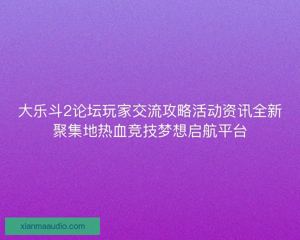 大乐斗2论坛玩家交流攻略活动资讯全新聚集地热血竞技梦想启航平台
