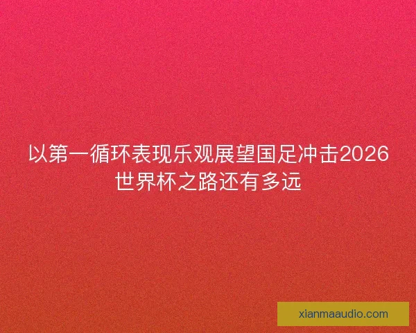 以第一循环表现乐观展望国足冲击2026世界杯之路还有多远