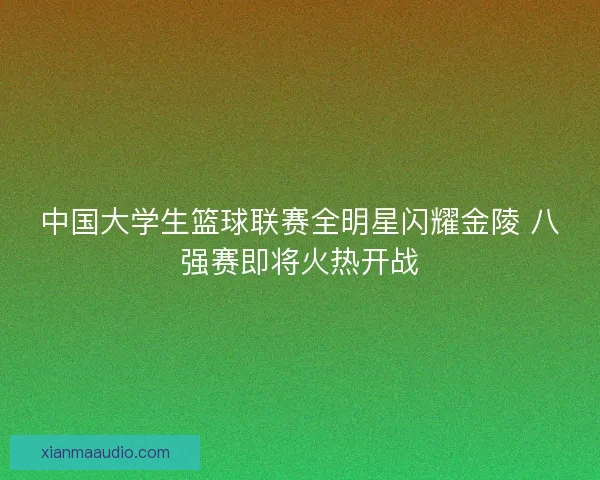 中国大学生篮球联赛全明星闪耀金陵 八强赛即将火热开战