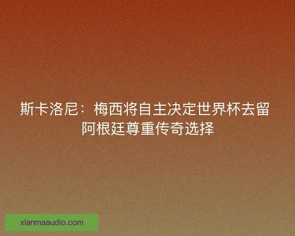 斯卡洛尼：梅西将自主决定世界杯去留 阿根廷尊重传奇选择