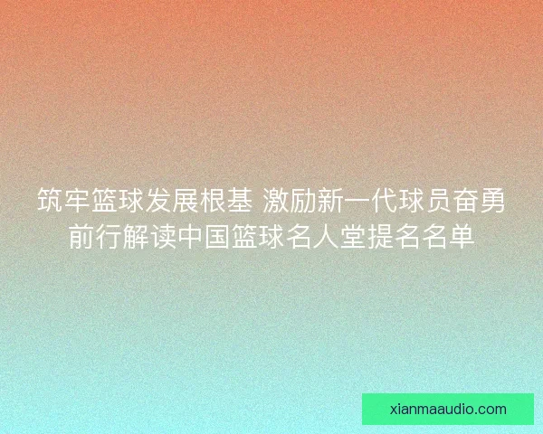 筑牢篮球发展根基 激励新一代球员奋勇前行解读中国篮球名人堂提名名单