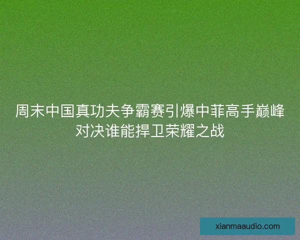 周末中国真功夫争霸赛引爆中菲高手巅峰对决谁能捍卫荣耀之战