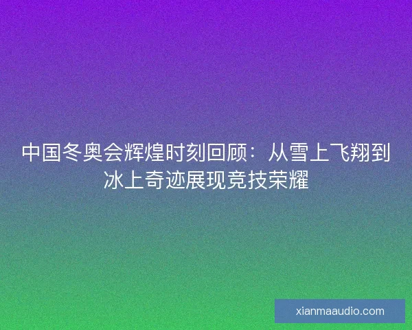 中国冬奥会辉煌时刻回顾：从雪上飞翔到冰上奇迹展现竞技荣耀
