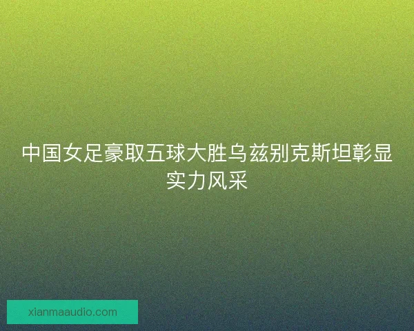 中国女足豪取五球大胜乌兹别克斯坦彰显实力风采
